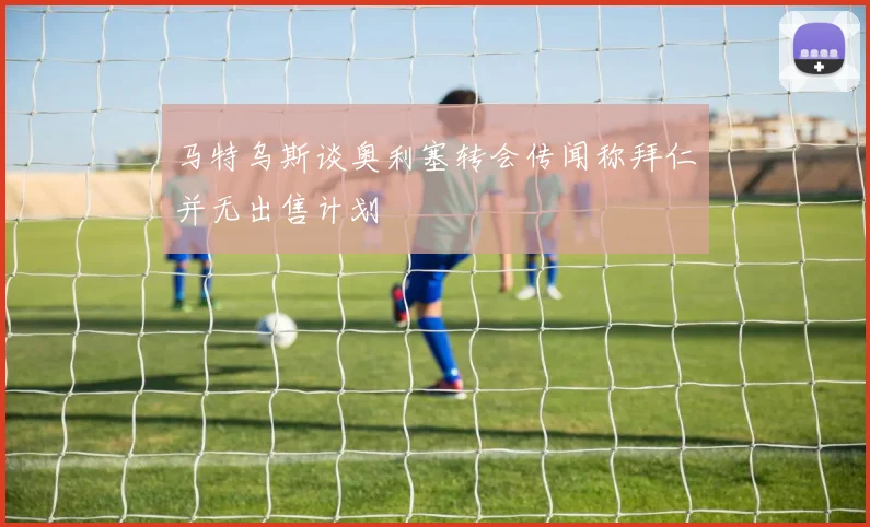 马特乌斯谈奥利塞转会传闻称拜仁并无出售计划