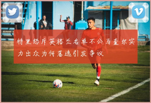 特里怒斥英格兰名单不公马奎尔实力出众为何落选引发争议