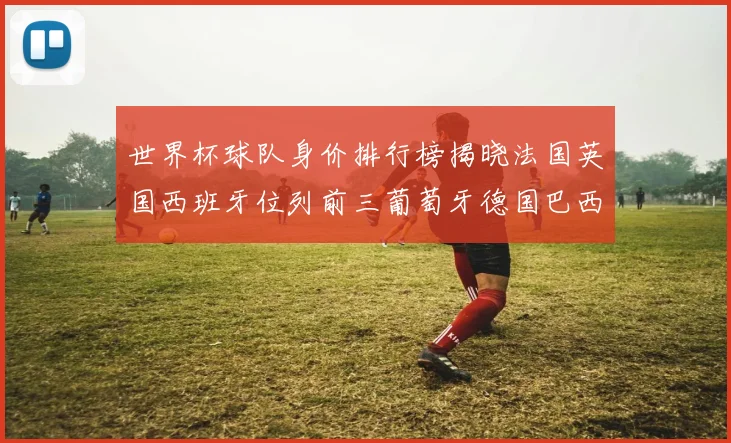 世界杯球队身价排行榜揭晓法国英国西班牙位列前三葡萄牙德国巴西身价均超九亿欧元