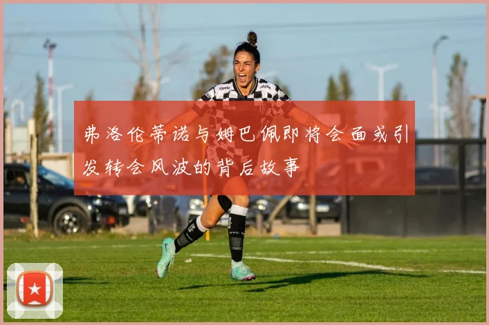 弗洛伦蒂诺与姆巴佩即将会面或引发转会风波的背后故事