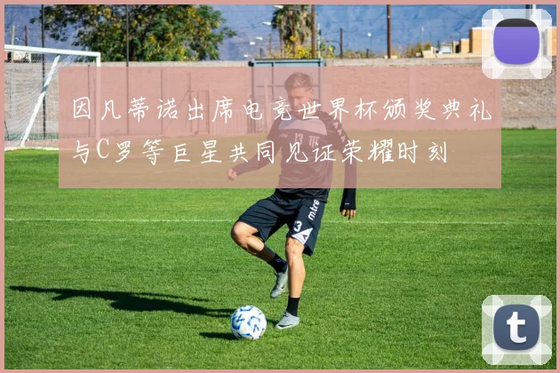 因凡蒂诺出席电竞世界杯颁奖典礼与C罗等巨星共同见证荣耀时刻