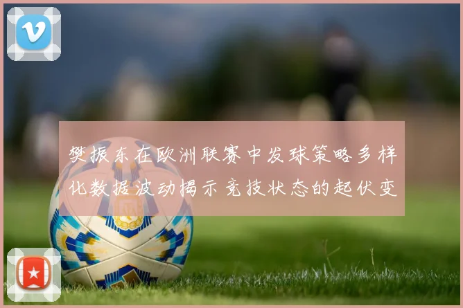 樊振东在欧洲联赛中发球策略多样化数据波动揭示竞技状态的起伏变化