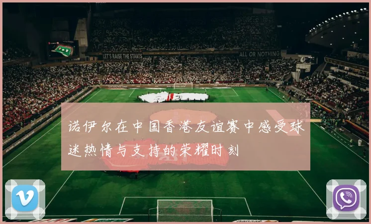 诺伊尔在中国香港友谊赛中感受球迷热情与支持的荣耀时刻
