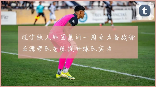辽宁铁人韩国集训一周全力备战徐正源带队苦练提升球队实力