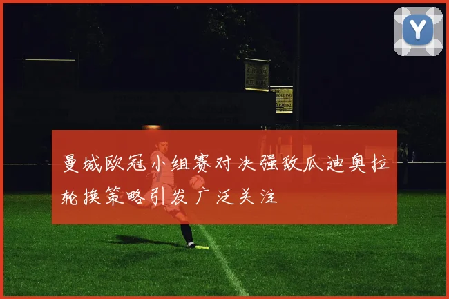 曼城欧冠小组赛对决强敌瓜迪奥拉轮换策略引发广泛关注