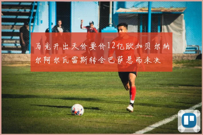 马竞开出天价要价12亿欧加贝尔纳尔阿尔瓦雷斯转会巴萨悬而未决