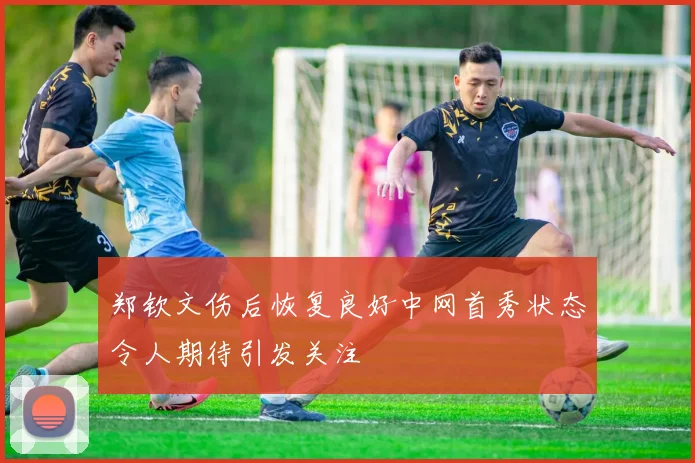 郑钦文伤后恢复良好中网首秀状态令人期待引发关注