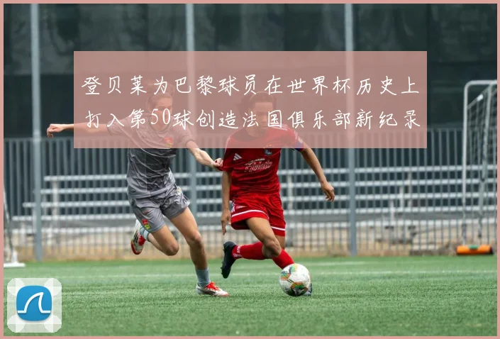 登贝莱为巴黎球员在世界杯历史上打入第50球创造法国俱乐部新纪录
