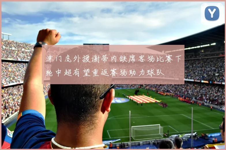 津门虎外援谢蒂内缺席客场比赛下轮中超有望重返赛场助力球队