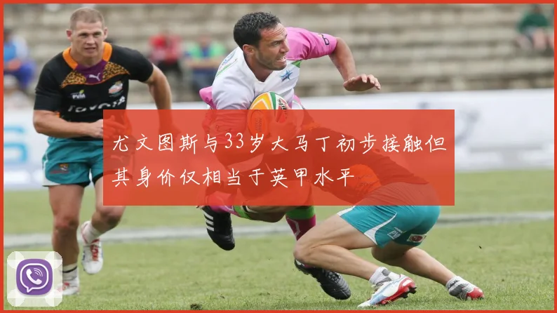 尤文图斯与33岁大马丁初步接触但其身价仅相当于英甲水平