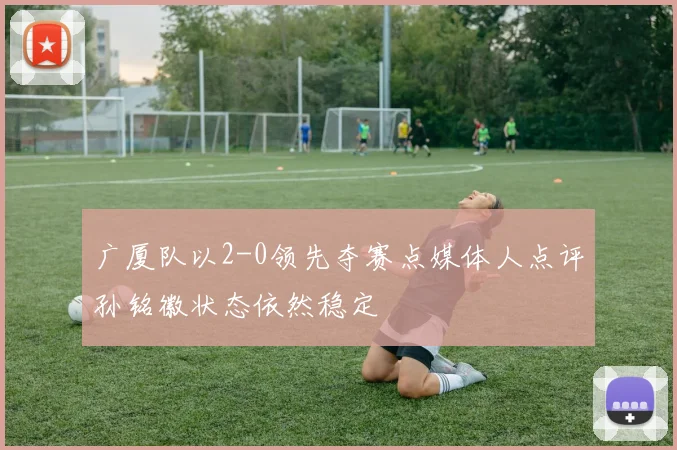 广厦队以2-0领先夺赛点媒体人点评孙铭徽状态依然稳定