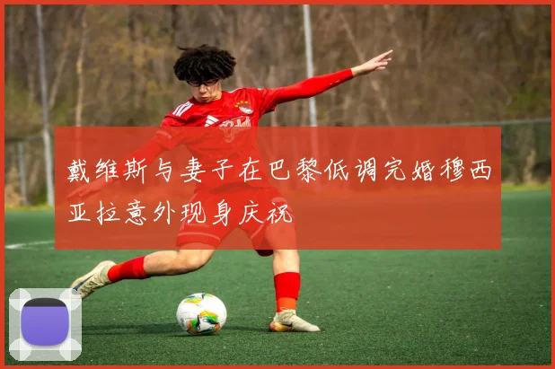 戴维斯与妻子在巴黎低调完婚穆西亚拉意外现身庆祝