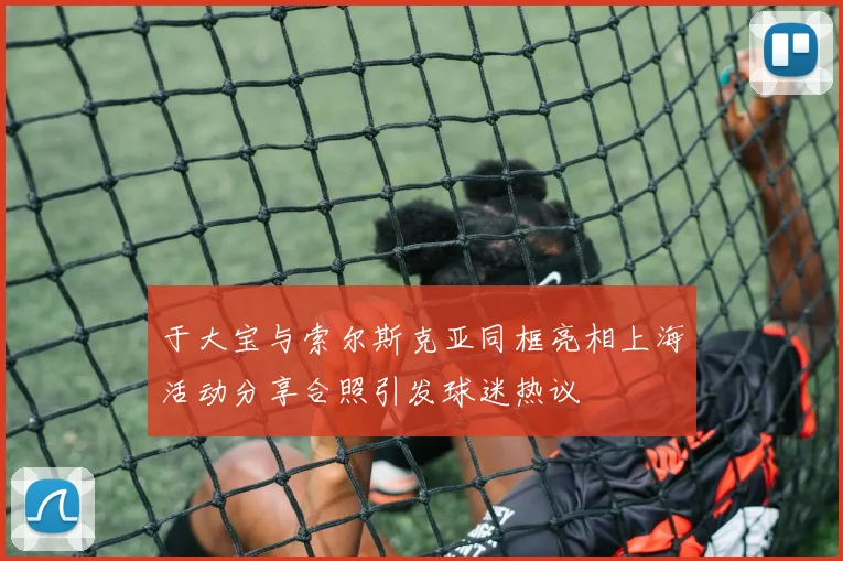 于大宝与索尔斯克亚同框亮相上海活动分享合照引发球迷热议