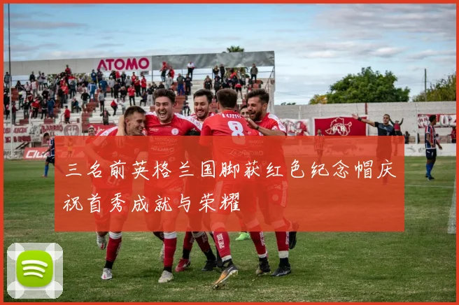 三名前英格兰国脚获红色纪念帽庆祝首秀成就与荣耀