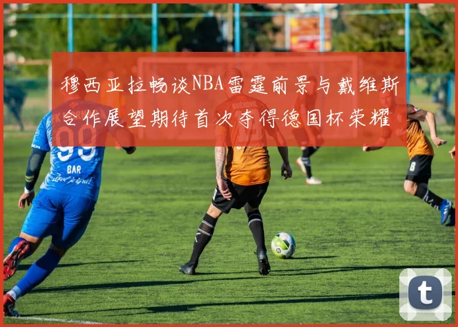 穆西亚拉畅谈NBA雷霆前景与戴维斯合作展望期待首次夺得德国杯荣耀