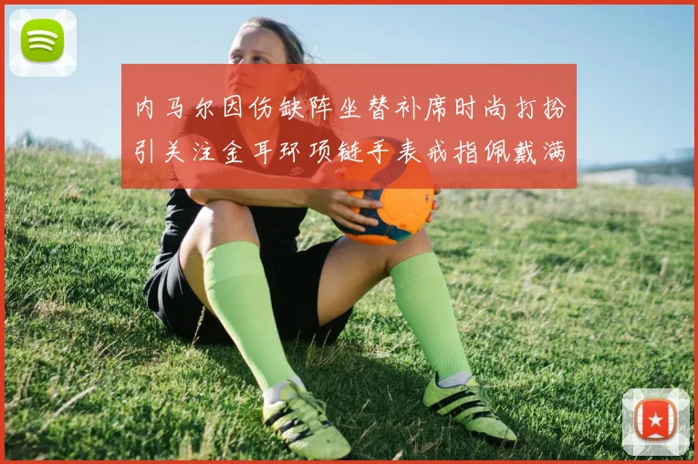 内马尔因伤缺阵坐替补席时尚打扮引关注金耳环项链手表戒指佩戴满身