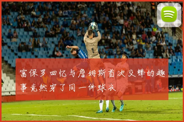 富保罗回忆与詹姆斯首次交锋的趣事竟然穿了同一件球衣