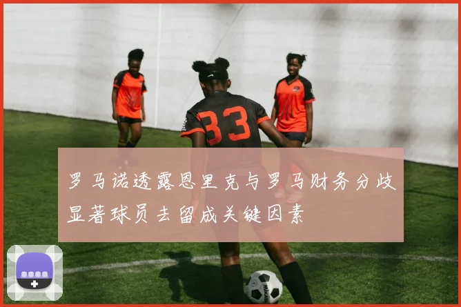 罗马诺透露恩里克与罗马财务分歧显著球员去留成关键因素