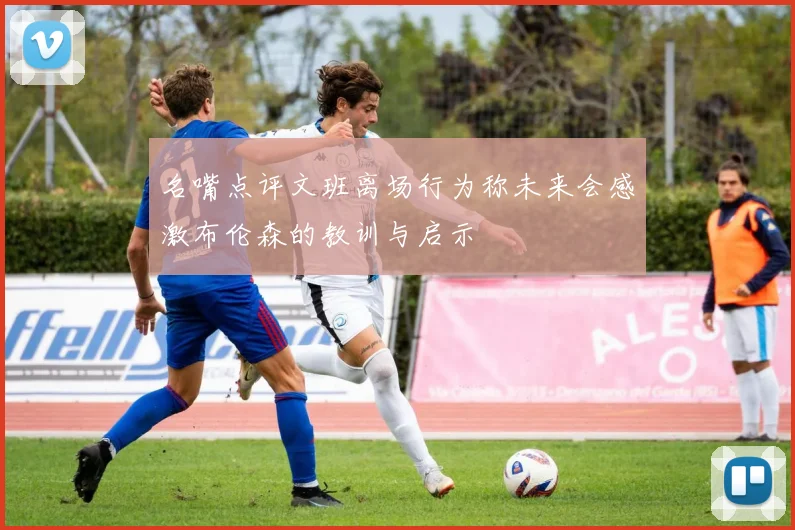 名嘴点评文班离场行为称未来会感激布伦森的教训与启示