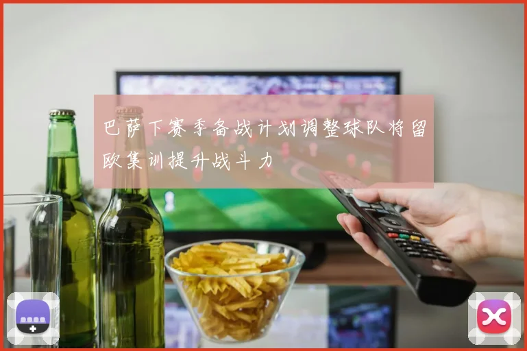 巴萨下赛季备战计划调整球队将留欧集训提升战斗力