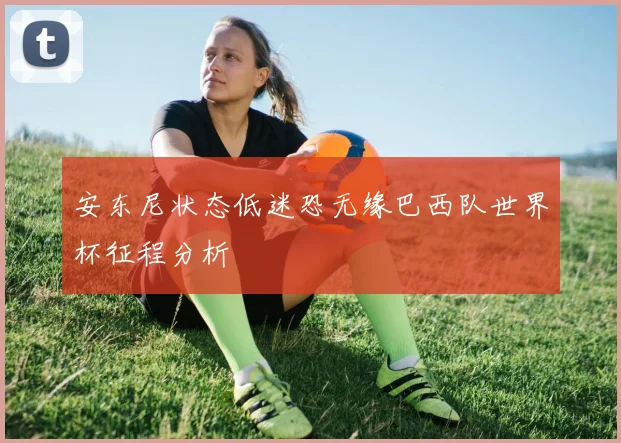 安东尼状态低迷恐无缘巴西队世界杯征程分析
