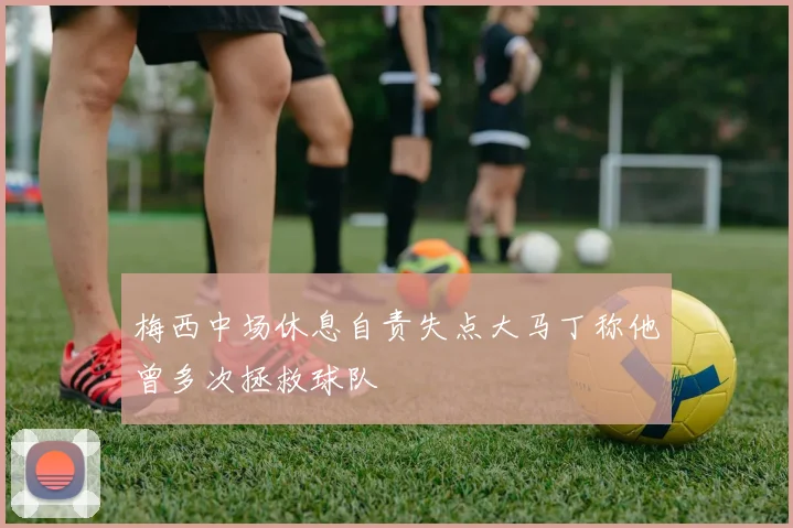 梅西中场休息自责失点大马丁称他曾多次拯救球队