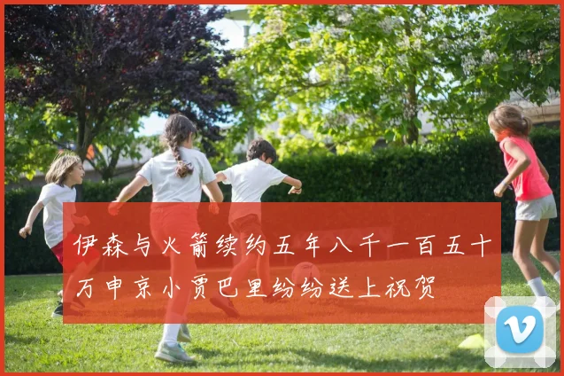 伊森与火箭续约五年八千一百五十万申京小贾巴里纷纷送上祝贺