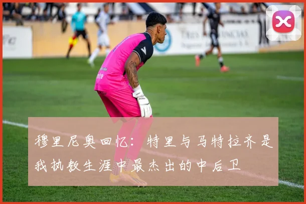 穆里尼奥回忆：特里与马特拉齐是我执教生涯中最杰出的中后卫