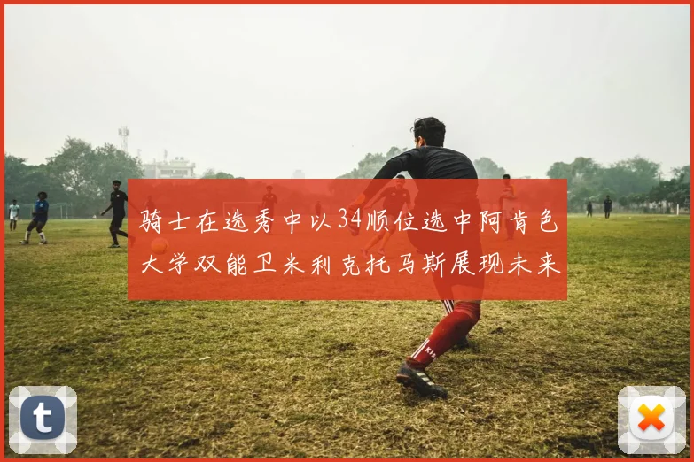 骑士在选秀中以34顺位选中阿肯色大学双能卫米利克托马斯展现未来潜力