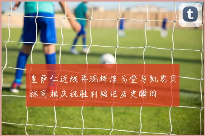 皇萨仁连线再现辉煌戈登与凯恩贝林同框庆祝胜利铭记历史瞬间