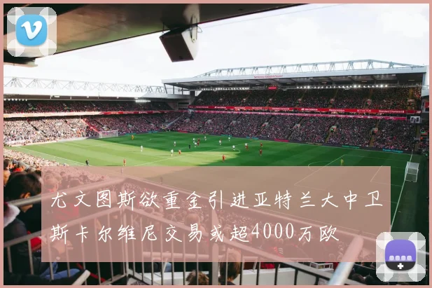 尤文图斯欲重金引进亚特兰大中卫斯卡尔维尼交易或超4000万欧