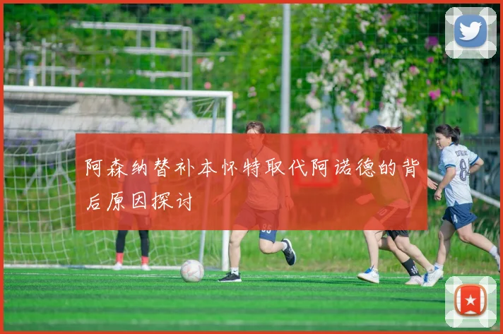 阿森纳替补本怀特取代阿诺德的背后原因探讨