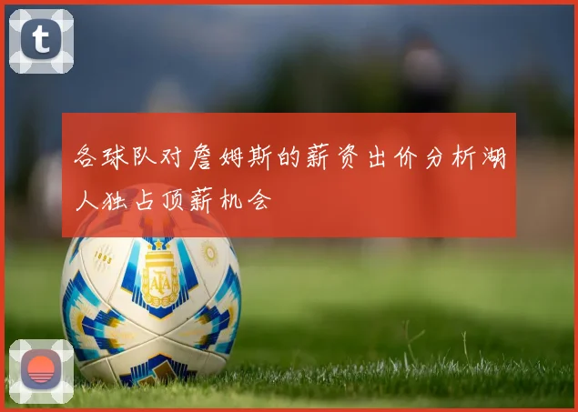 各球队对詹姆斯的薪资出价分析湖人独占顶薪机会