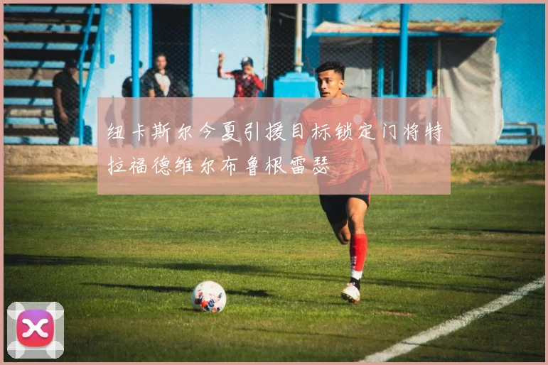纽卡斯尔今夏引援目标锁定门将特拉福德维尔布鲁根雷瑟